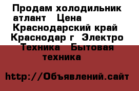 Продам холодильник атлант › Цена ­ 14 000 - Краснодарский край, Краснодар г. Электро-Техника » Бытовая техника   